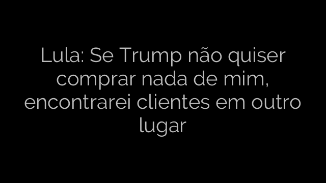 ​Lula: Se Trump não quiser comprar nada de mim, encontrarei clientes em outro lugar 